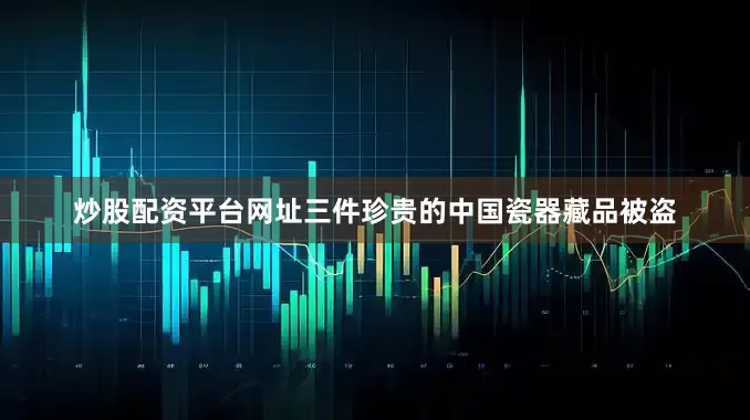 炒股配资平台网址三件珍贵的中国瓷器藏品被盗